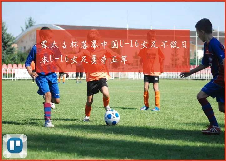 蒙太古杯落幕中国U-16女足不敌日本U-16女足勇夺亚军